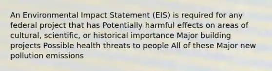 An Environmental Impact Statement (EIS) is required for any federal project that has Potentially harmful effects on areas of cultural, scientific, or historical importance Major building projects Possible health threats to people All of these Major new pollution emissions