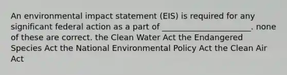 An environmental impact statement (EIS) is required for any significant federal action as a part of ______________________. none of these are correct. the Clean Water Act the Endangered Species Act the National Environmental Policy Act the Clean Air Act