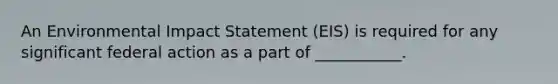 An Environmental Impact Statement (EIS) is required for any significant federal action as a part of ___________.