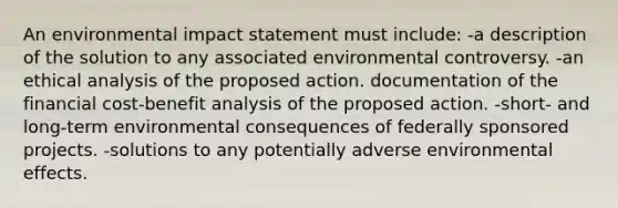 An environmental impact statement must include: -a description of the solution to any associated environmental controversy. -an ethical analysis of the proposed action. documentation of the financial cost-benefit analysis of the proposed action. -short- and long-term environmental consequences of federally sponsored projects. -solutions to any potentially adverse environmental effects.