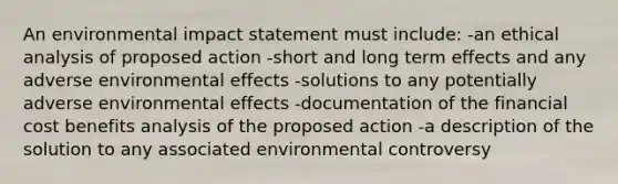 An environmental impact statement must include: -an ethical analysis of proposed action -short and long term effects and any adverse environmental effects -solutions to any potentially adverse environmental effects -documentation of the financial cost benefits analysis of the proposed action -a description of the solution to any associated environmental controversy