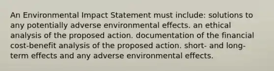 An Environmental Impact Statement must include: solutions to any potentially adverse environmental effects. an ethical analysis of the proposed action. documentation of the financial cost-benefit analysis of the proposed action. short- and long-term effects and any adverse environmental effects.