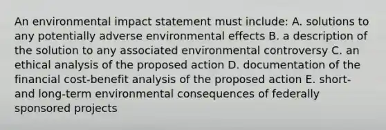 An environmental impact statement must include: A. solutions to any potentially adverse environmental effects B. a description of the solution to any associated environmental controversy C. an ethical analysis of the proposed action D. documentation of the financial cost-benefit analysis of the proposed action E. short- and long-term environmental consequences of federally sponsored projects