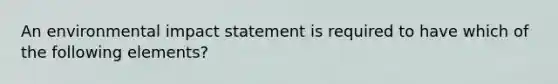 An environmental impact statement is required to have which of the following elements?