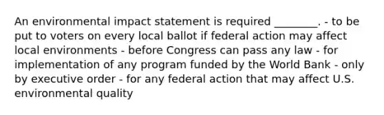 An environmental impact statement is required ________. - to be put to voters on every local ballot if federal action may affect local environments - before Congress can pass any law - for implementation of any program funded by the World Bank - only by executive order - for any federal action that may affect U.S. environmental quality