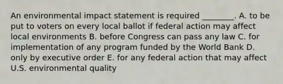 An environmental impact statement is required ________. A. to be put to voters on every local ballot if federal action may affect local environments B. before Congress can pass any law C. for implementation of any program funded by the World Bank D. only by executive order E. for any federal action that may affect U.S. environmental quality