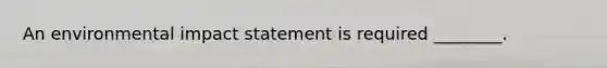 An environmental impact statement is required ________.