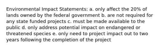 Environmental Impact Statements: a. only affect the 20% of lands owned by the federal government b. are not required for any state funded projects c. must be made available to the public d. only address potential impact on endangered or threatened species e. only need to project impact out to two years following the completion of the project