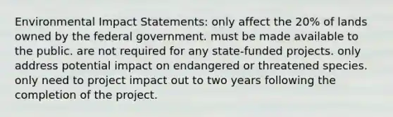 Environmental Impact Statements: only affect the 20% of lands owned by the federal government. must be made available to the public. are not required for any state-funded projects. only address potential impact on endangered or threatened species. only need to project impact out to two years following the completion of the project.