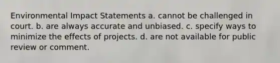 Environmental Impact Statements a. cannot be challenged in court. b. are always accurate and unbiased. c. specify ways to minimize the effects of projects. d. are not available for public review or comment.