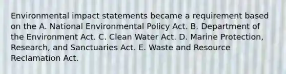 Environmental impact statements became a requirement based on the A. National Environmental Policy Act. B. Department of the Environment Act. C. Clean Water Act. D. Marine Protection, Research, and Sanctuaries Act. E. Waste and Resource Reclamation Act.