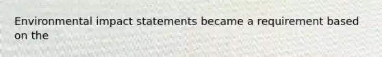 Environmental impact statements became a requirement based on the