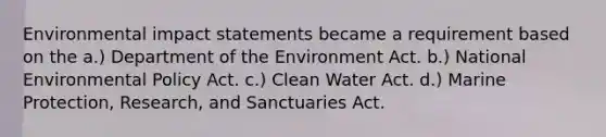 Environmental impact statements became a requirement based on the a.) Department of the Environment Act. b.) National Environmental Policy Act. c.) Clean Water Act. d.) Marine Protection, Research, and Sanctuaries Act.