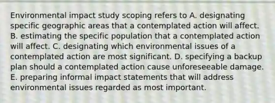 Environmental impact study scoping refers to A. designating specific geographic areas that a contemplated action will affect. B. estimating the specific population that a contemplated action will affect. C. designating which environmental issues of a contemplated action are most significant. D. specifying a backup plan should a contemplated action cause unforeseeable damage. E. preparing informal impact statements that will address environmental issues regarded as most important.