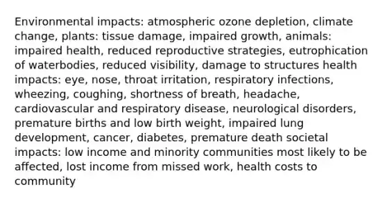 Environmental impacts: atmospheric ozone depletion, climate change, plants: tissue damage, impaired growth, animals: impaired health, reduced reproductive strategies, eutrophication of waterbodies, reduced visibility, damage to structures health impacts: eye, nose, throat irritation, respiratory infections, wheezing, coughing, shortness of breath, headache, cardiovascular and respiratory disease, neurological disorders, premature births and low birth weight, impaired lung development, cancer, diabetes, premature death societal impacts: low income and minority communities most likely to be affected, lost income from missed work, health costs to community