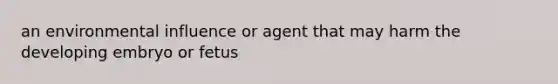 an environmental influence or agent that may harm the developing embryo or fetus