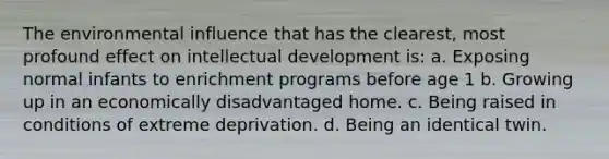 The environmental influence that has the clearest, most profound effect on intellectual development is: a. Exposing normal infants to enrichment programs before age 1 b. Growing up in an economically disadvantaged home. c. Being raised in conditions of extreme deprivation. d. Being an identical twin.