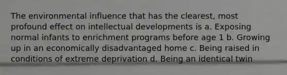 The environmental influence that has the clearest, most profound effect on intellectual developments is a. Exposing normal infants to enrichment programs before age 1 b. Growing up in an economically disadvantaged home c. Being raised in conditions of extreme deprivation d. Being an identical twin