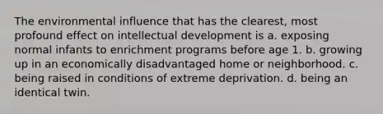 The environmental influence that has the clearest, most profound effect on intellectual development is a. exposing normal infants to enrichment programs before age 1. b. growing up in an economically disadvantaged home or neighborhood. c. being raised in conditions of extreme deprivation. d. being an identical twin.