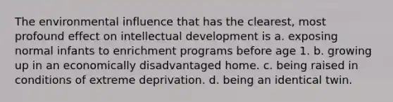 The environmental influence that has the clearest, most profound effect on intellectual development is a. exposing normal infants to enrichment programs before age 1. b. growing up in an economically disadvantaged home. c. being raised in conditions of extreme deprivation. d. being an identical twin.