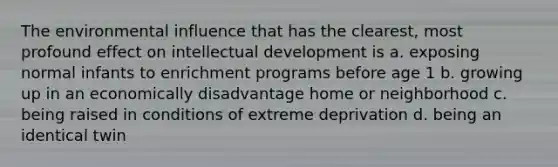 The environmental influence that has the clearest, most profound effect on intellectual development is a. exposing normal infants to enrichment programs before age 1 b. growing up in an economically disadvantage home or neighborhood c. being raised in conditions of extreme deprivation d. being an identical twin