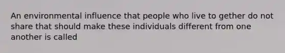 An environmental influence that people who live to gether do not share that should make these individuals different from one another is called