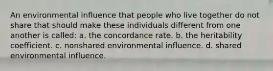 An environmental influence that people who live together do not share that should make these individuals different from one another is called: a. the concordance rate. b. the heritability coefficient. c. nonshared environmental influence. d. shared environmental influence.