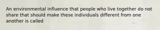 An environmental influence that people who live together do not share that should make these individuals different from one another is called