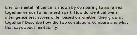 Environmental influence is shown by comparing twins raised together versus twins raised apart. How do identical twins' intelligence test scores differ based on whether they grow up together? Describe how the two correlations compare and what that says about heritability.