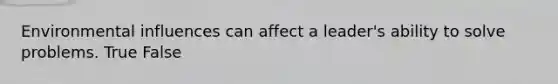 Environmental influences can affect a leader's ability to solve problems. True False