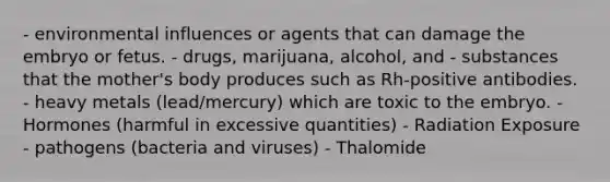 - environmental influences or agents that can damage the embryo or fetus. - drugs, marijuana, alcohol, and - substances that the mother's body produces such as Rh-positive antibodies. - heavy metals (lead/mercury) which are toxic to the embryo. - Hormones (harmful in excessive quantities) - Radiation Exposure - pathogens (bacteria and viruses) - Thalomide