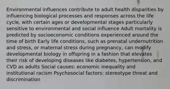 Environmental influences contribute to adult health disparities by influencing biological processes and responses across the life cycle, with certain ages or developmental stages particularly sensitive to environmental and social influence Adult mortality is predicted by socioeconomic conditions experienced around the time of birth Early life conditions, such as prenatal undernutrition and stress, or maternal stress during pregnancy, can modify developmental biology in offspring in a fashion that elevates their risk of developing diseases like diabetes, hypertension, and CVD as adults Social causes: economic inequality and institutional racism Psychosocial factors: stereotype threat and discrimination