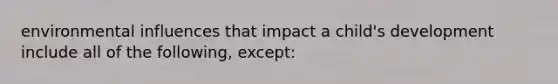 environmental influences that impact a child's development include all of the following, except: