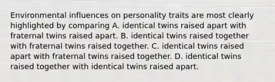 Environmental influences on personality traits are most clearly highlighted by comparing A. identical twins raised apart with fraternal twins raised apart. B. identical twins raised together with fraternal twins raised together. C. identical twins raised apart with fraternal twins raised together. D. identical twins raised together with identical twins raised apart.