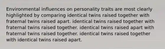 Environmental influences on personality traits are most clearly highlighted by comparing identical twins raised together with fraternal twins raised apart. identical twins raised together with fraternal twins raised together. identical twins raised apart with fraternal twins raised together. identical twins raised together with identical twins raised apart.