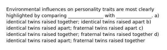 Environmental influences on personality traits are most clearly highlighted by comparing _______________ with _______________. a) identical twins raised together; identical twins raised apart b) identical twins raised apart; fraternal twins raised apart c) identical twins raised together; fraternal twins raised together d) identical twins raised apart; fraternal twins raised together