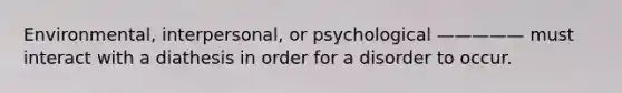 Environmental, interpersonal, or psychological ————— must interact with a diathesis in order for a disorder to occur.