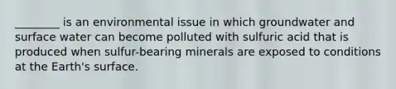 ________ is an environmental issue in which groundwater and surface water can become polluted with sulfuric acid that is produced when sulfur-bearing minerals are exposed to conditions at the Earth's surface.