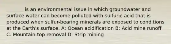 _______ is an environmental issue in which groundwater and surface water can become polluted with sulfuric acid that is produced when sulfur-bearing minerals are exposed to conditions at the Earth's surface. A: Ocean acidification B: Acid mine runoff C: Mountain-top removal D: Strip mining