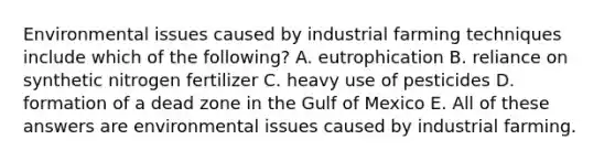 Environmental issues caused by industrial farming techniques include which of the following? A. eutrophication B. reliance on synthetic nitrogen fertilizer C. heavy use of pesticides D. formation of a dead zone in the Gulf of Mexico E. All of these answers are environmental issues caused by industrial farming.