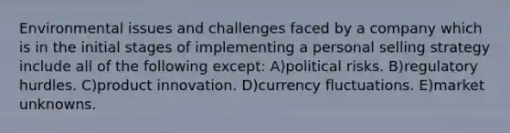 Environmental issues and challenges faced by a company which is in the initial stages of implementing a personal selling strategy include all of the following except: A)political risks. B)regulatory hurdles. C)product innovation. D)currency fluctuations. E)market unknowns.
