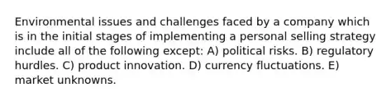 Environmental issues and challenges faced by a company which is in the initial stages of implementing a personal selling strategy include all of the following except: A) political risks. B) regulatory hurdles. C) product innovation. D) currency fluctuations. E) market unknowns.