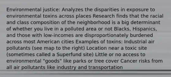 Environmental justice: Analyzes the disparities in exposure to environmental toxins across places Research finds that the racial and class composition of the neighborhood is a big determinant of whether you live in a polluted area or not Blacks, Hispanics, and those with low-incomes are disproportionately burdened across most American cities Examples of toxins: Industrial air pollutants (see map to the right) Location near a toxic site (sometimes called a Superfund site) Little or no access to environmental "goods" like parks or tree cover Cancer risks from all air pollutants like industry and transportation