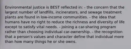 Environmental justice is BEST reflected in: - the concern that the largest number of landfills, incinerators, and sewage treatment plants are found in low-income communities. - the idea that humans have no right to reduce the richness and diversity of life except to satisfy vital needs. - joining a car-sharing program rather than choosing individual car-ownership. - the recognition that a person's values and character define that individual more than how many things he or she owns.