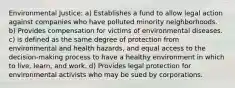 Environmental Justice: a) Establishes a fund to allow legal action against companies who have polluted minority neighborhoods. b) Provides compensation for victims of environmental diseases. c) is defined as the same degree of protection from environmental and health hazards, and equal access to the decision-making process to have a healthy environment in which to live, learn, and work. d) Provides legal protection for environmental activists who may be sued by corporations.