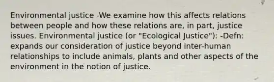 Environmental justice -We examine how this affects relations between people and how these relations are, in part, justice issues. Environmental justice (or "Ecological Justice"): -Defn: expands our consideration of justice beyond inter-human relationships to include animals, plants and other aspects of the environment in the notion of justice.