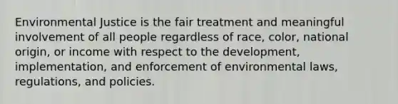 Environmental Justice is the fair treatment and meaningful involvement of all people regardless of race, color, national origin, or income with respect to the development, implementation, and enforcement of environmental laws, regulations, and policies.