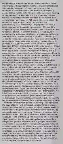 environmental justice frame as well as environmental justice movements and organizations history of environmental justice - 70's and 80's awareness of toxins: notion of there being chemicals in the environment - the idea that it is exposing people to their health - 60's-70's civil rights movement -looking at inequalities in society - who is it that is exposed to these toxins? - early roots about this synthesis of low income black communities - warren county PCB dump siting --> uprise in the community. Why are you putting this site here in a predominately black community? - disproportionate sited in black communities than white communities - 70's and 80's indigenous rights (desecration of sacred sites, polluting, access to fishing) - Clinton --> executive order to look at issues of environmental justice and distribution of environmental harms - "not because of race but because of income" --> even if you control for income and race, studies have shown there is still a correlation to issues associated with race - the question of do you look at outcome or process in this situation? - pyramid--> looking at different criteria. People of color, low income = trigger an extra kind of participation also created organizations to go to when issues arise - reasons = what is about society and the processes that creates these kinds of situations why and how did we end up with this inequitable distribution--people of color who end up in these risky situations and the environment? - colonialism, slavery segregation, culture, never allowed for people of color to really get on their feet and establish themselves, they were always seen in society as substandard six causes of inequitable distribution: non-demographic: - people move in after facilities built (seeking cheap prices of less -desirable property) - environmental white flight (idea of used to be a mixed community and white people leave these communities--happened due to structural after facilities built and some groups--white people had the means to move out leaving out the ones who could not--black people - site attractive for non-demographic reasons (transportation, infrastructure, etc.) demographic issues: - target communities in need of jobs, taxes, and development - target communities less likely/able to resist - blatant racism; target communities of color - distanciation --> if it has to go someplace, but it is not near me, then I do not care/concerned about where it goes--devalue and value to certain groups environmental justice has changed a lot over the last 20 years idea: expansion of the environmental justice frame - horizontal (expansion of issues) --> thinking about EJ beyond the issue of toxins, and thinking about other kinds of issues: - vertical (globalization) --> concern people all over the world. EJ movements in the global south. Also thinking more broadly--EJ crossing boundaries. - conceptual ("human relationships to the non-human world," just sustainabilities) --> distribution of the negatives = who is coming up with negatives, who is enduring these negatives, how do you more equitably distribute these things - who gets the benefits? - who is going to benefit from movements of sustainability? - compensatory justice Justice40 initiative: - 40% of the benefits of new energy initiatives, should go to communities at risk. Poor communities and communities of color (bear more harm, bear more impacts) - focus benefits to these groups to level out the playing field - interesting to see how they actually implement/put it into action - people can manipulate things in the way they should not, so it should be interesting how they go about this initiative.