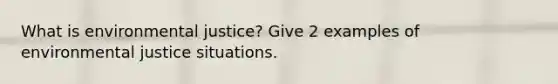 What is environmental justice? Give 2 examples of environmental justice situations.