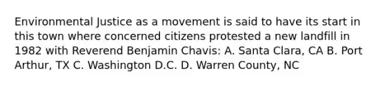 Environmental Justice as a movement is said to have its start in this town where concerned citizens protested a new landfill in 1982 with Reverend Benjamin Chavis: A. Santa Clara, CA B. Port Arthur, TX C. Washington D.C. D. Warren County, NC